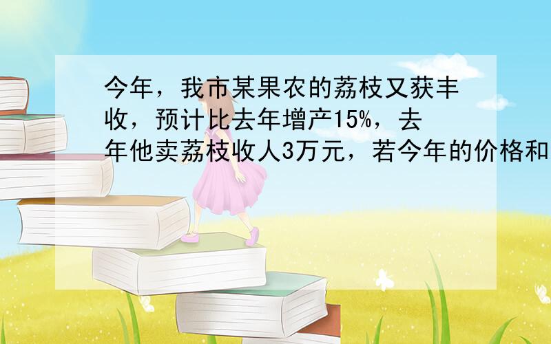 今年，我市某果农的荔枝又获丰收，预计比去年增产15%，去年他卖荔枝收人3万元，若今年的价格和去年的持平，都是6元/公斤，