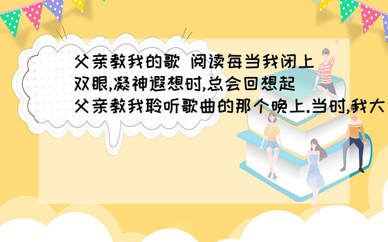 父亲教我的歌 阅读每当我闭上双眼,凝神遐想时,总会回想起父亲教我聆听歌曲的那个晚上.当时,我大约有五六岁.那天下午,赤日