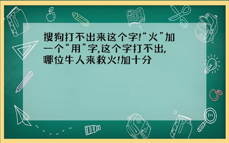 搜狗打不出来这个字!“火”加一个“用”字,这个字打不出,哪位牛人来救火!加十分