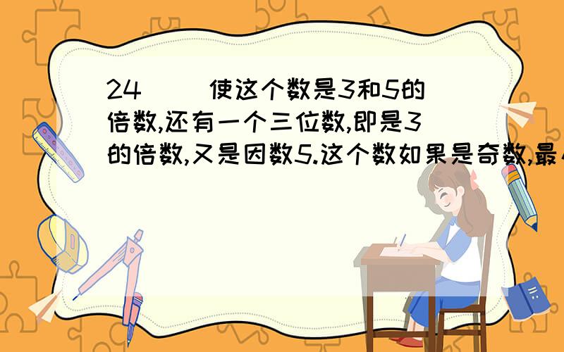 24( )使这个数是3和5的倍数,还有一个三位数,即是3的倍数,又是因数5.这个数如果是奇数,最小是（ ）,如果是偶数,