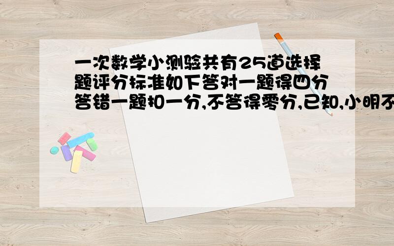 一次数学小测验共有25道选择题评分标准如下答对一题得四分答错一题扣一分,不答得零分,已知,小明不答的题比发错的题多一道的