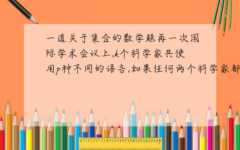 一道关于集合的数学题再一次国际学术会议上,k个科学家共使用p种不同的语言,如果任何两个科学家都至少使用一种共同的语言,但