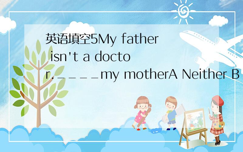 英语填空5My father isn't a doctor.____my motherA Neither B Neith