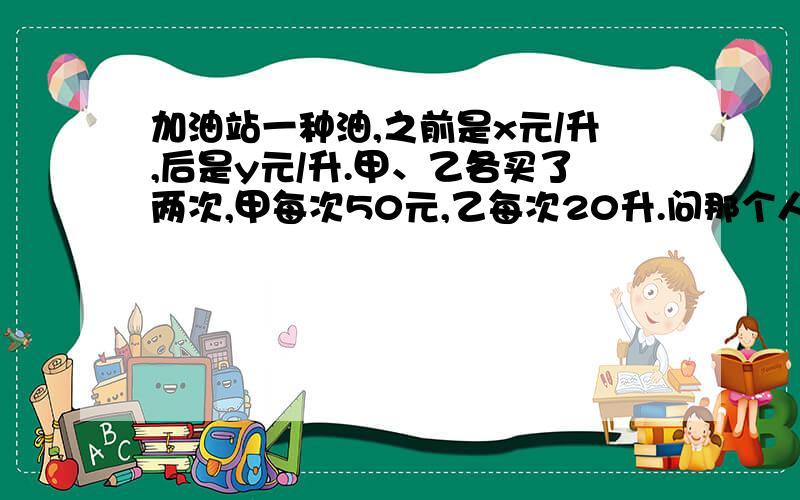 加油站一种油,之前是x元/升,后是y元/升.甲、乙各买了两次,甲每次50元,乙每次20升.问那个人买的便宜