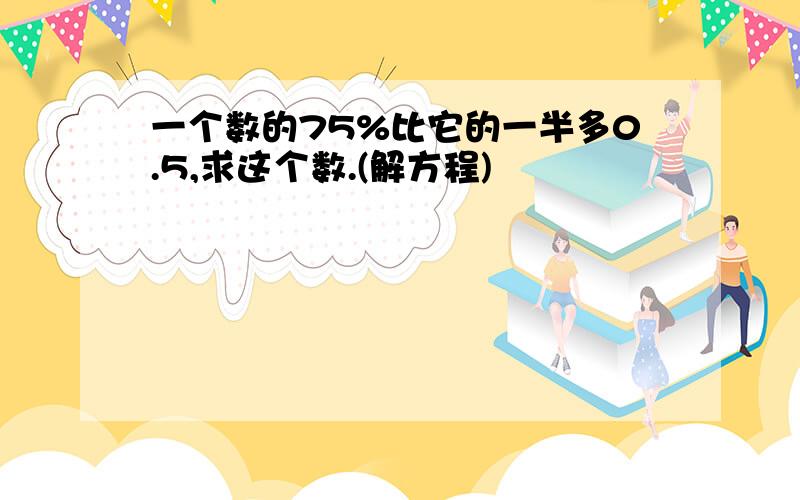一个数的75%比它的一半多0.5,求这个数.(解方程)