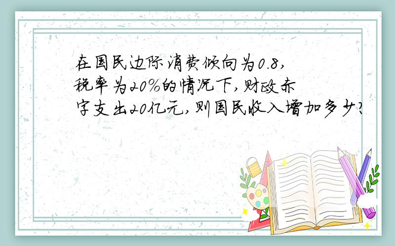在国民边际消费倾向为0.8,税率为20%的情况下,财政赤字支出20亿元,则国民收入增加多少?