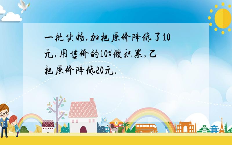 一批货物,加把原价降低了10元,用售价的10%做积累,乙把原价降低20元.