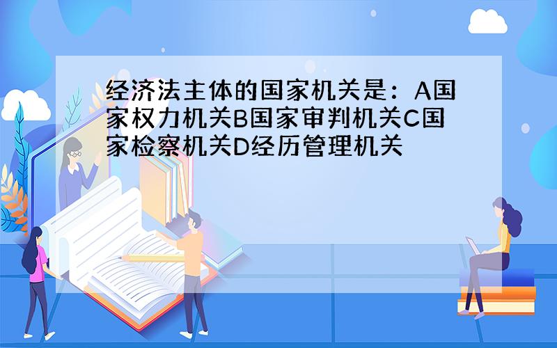 经济法主体的国家机关是：A国家权力机关B国家审判机关C国家检察机关D经历管理机关