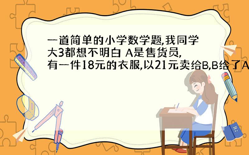 一道简单的小学数学题,我同学大3都想不明白 A是售货员,有一件18元的衣服,以21元卖给B,B给了A100元,A找不开,