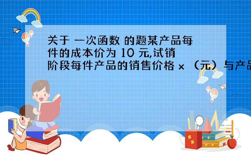 关于 一次函数 的题某产品每件的成本价为 10 元,试销阶段每件产品的销售价格 x （元）与产品的日销售量 y 件之间的