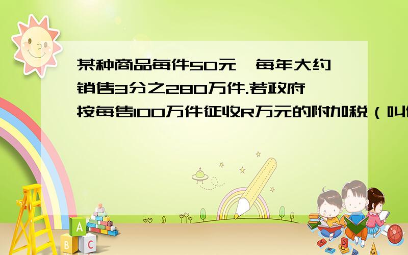 某种商品每件50元,每年大约销售3分之280万件.若政府按每售100万件征收R万元的附加税（叫做税率R%）,则每年将减少