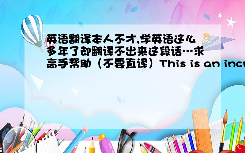 英语翻译本人不才,学英语这么多年了却翻译不出来这段话…求高手帮助（不要直译）This is an incredible