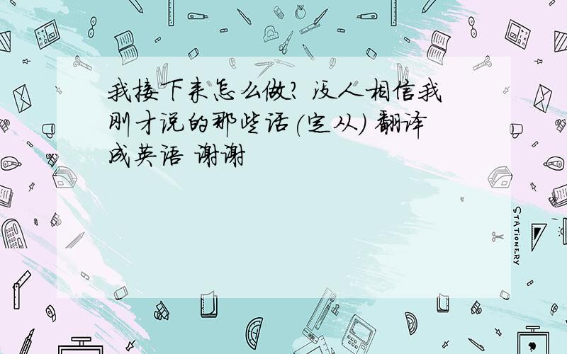 我接下来怎么做？ 没人相信我刚才说的那些话(定从) 翻译成英语 谢谢