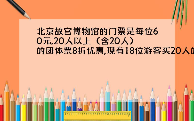 北京故宫博物馆的门票是每位60元,20人以上（含20人）的团体票8折优惠,现有18位游客买20人的团体票,问：