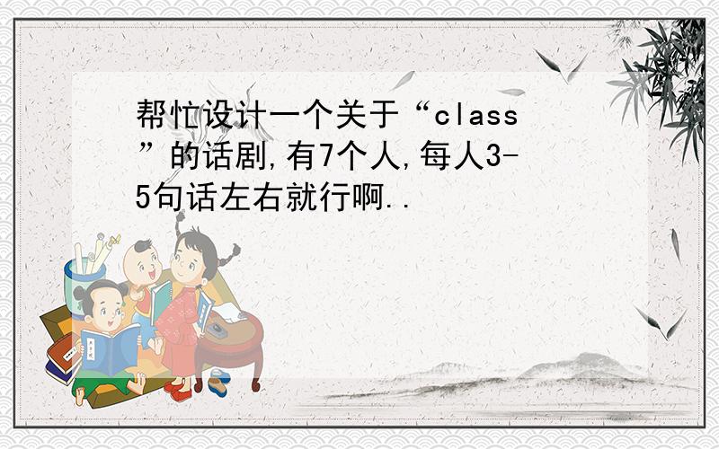 帮忙设计一个关于“class”的话剧,有7个人,每人3-5句话左右就行啊..