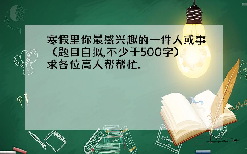 寒假里你最感兴趣的一件人或事（题目自拟,不少于500字）求各位高人帮帮忙.