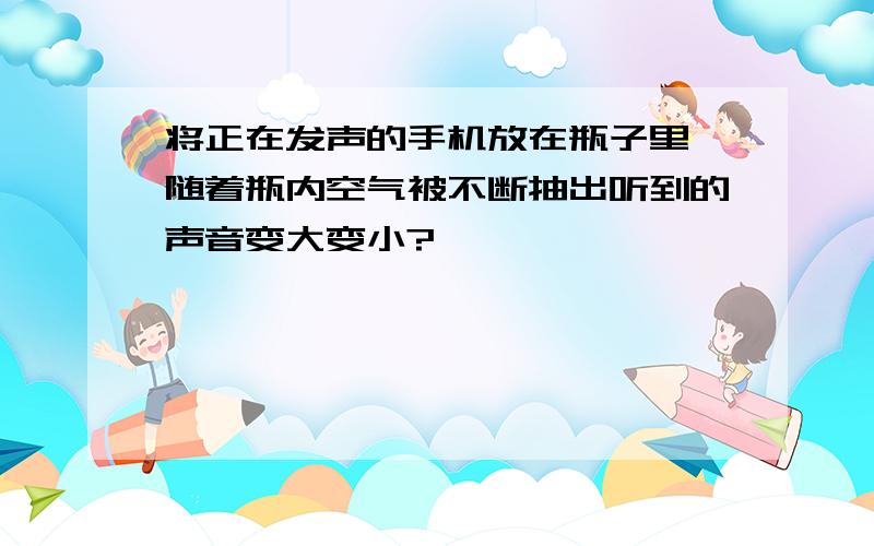 将正在发声的手机放在瓶子里,随着瓶内空气被不断抽出听到的声音变大变小?