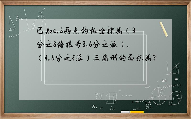 已知a.b两点的极坐标为（3分之8倍根号3,6分之派）.（4,6分之5派）三角形的面积为?