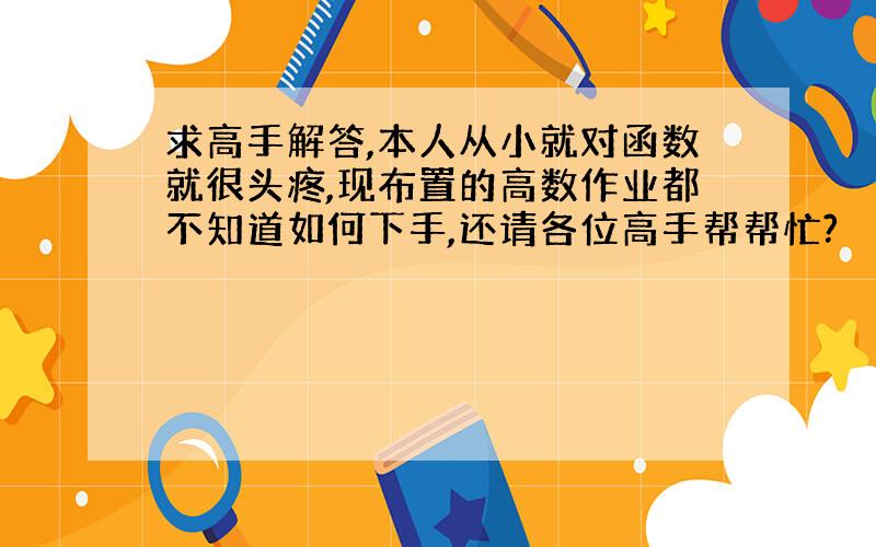 求高手解答,本人从小就对函数就很头疼,现布置的高数作业都不知道如何下手,还请各位高手帮帮忙?