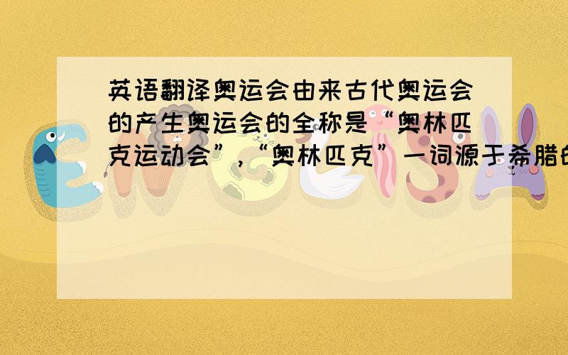 英语翻译奥运会由来古代奥运会的产生奥运会的全称是“奥林匹克运动会”,“奥林匹克”一词源于希腊的地名“奥林匹亚”.奥林匹亚