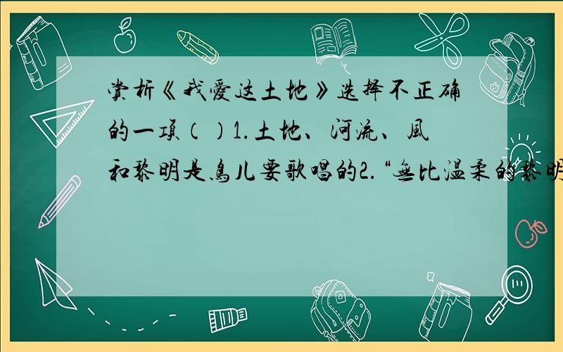 赏析《我爱这土地》选择不正确的一项（）1.土地、河流、风和黎明是鸟儿要歌唱的2.“无比温柔的黎明”描写的是早晨的阳光照进