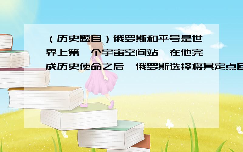 （历史题目）俄罗斯和平号是世界上第一个宇宙空间站,在他完成历史使命之后,俄罗斯选择将其定点回收.