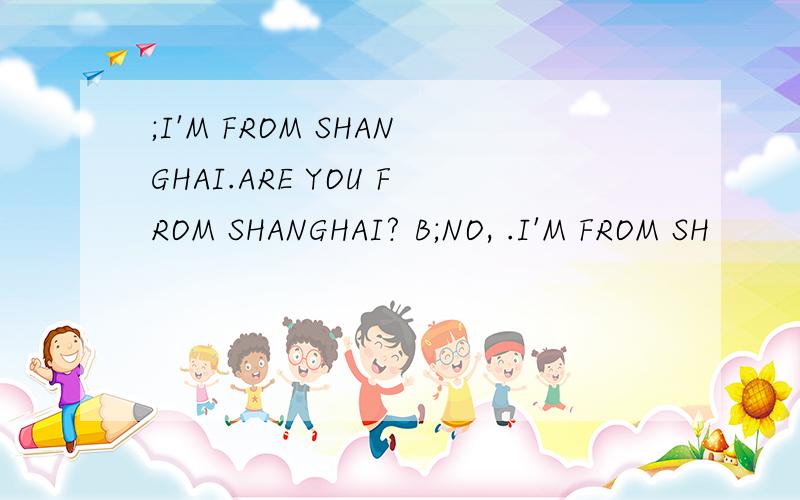 ;I'M FROM SHANGHAI.ARE YOU FROM SHANGHAI? B;NO, .I'M FROM SH