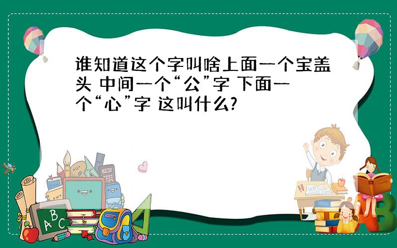 谁知道这个字叫啥上面一个宝盖头 中间一个“公”字 下面一个“心”字 这叫什么?