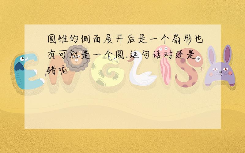 圆锥的侧面展开后是一个扇形也有可能是一个圆.这句话对还是错呢