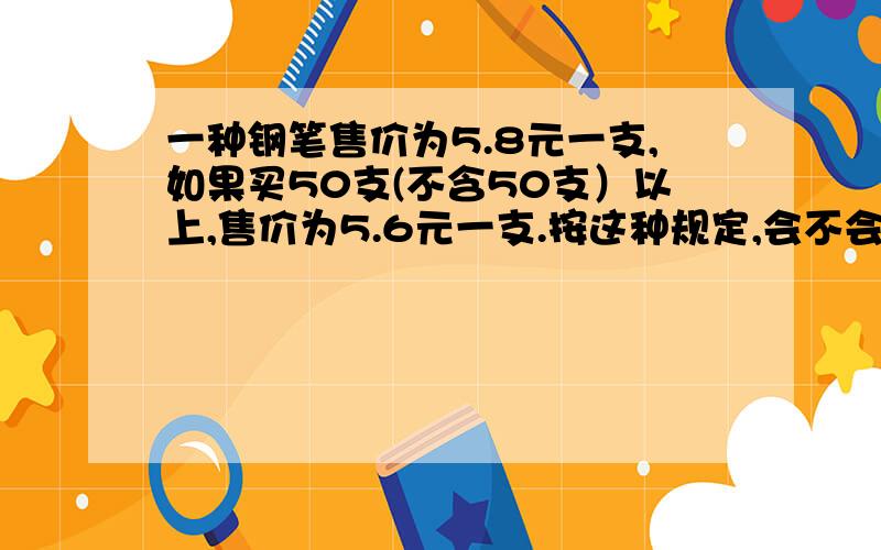 一种钢笔售价为5.8元一支,如果买50支(不含50支）以上,售价为5.6元一支.按这种规定,会不会出现多买比少买付钱少的