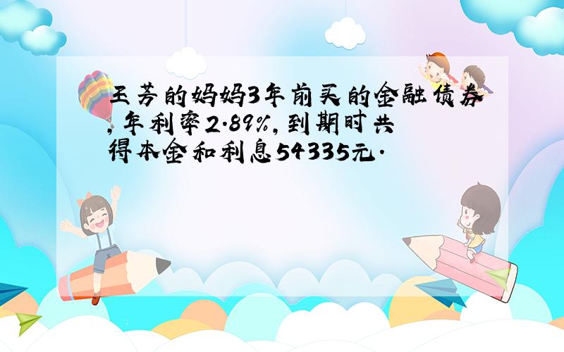 王芳的妈妈3年前买的金融债券,年利率2.89％,到期时共得本金和利息54335元.