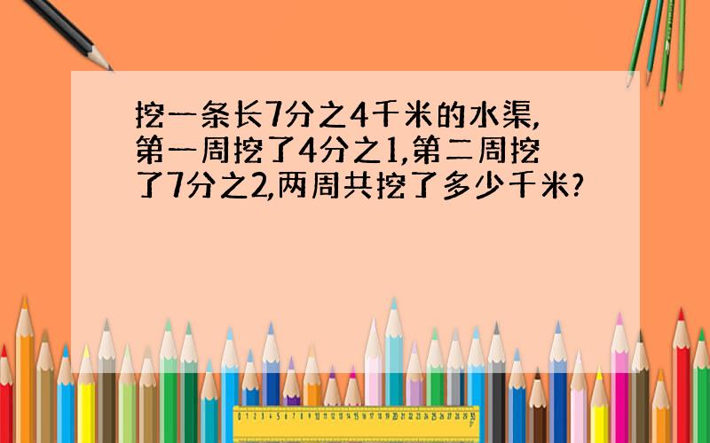 挖一条长7分之4千米的水渠,第一周挖了4分之1,第二周挖了7分之2,两周共挖了多少千米?