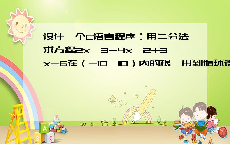 设计一个C语言程序：用二分法求方程2x^3-4x^2+3x-6在（-10,10）内的根,用到循环语句