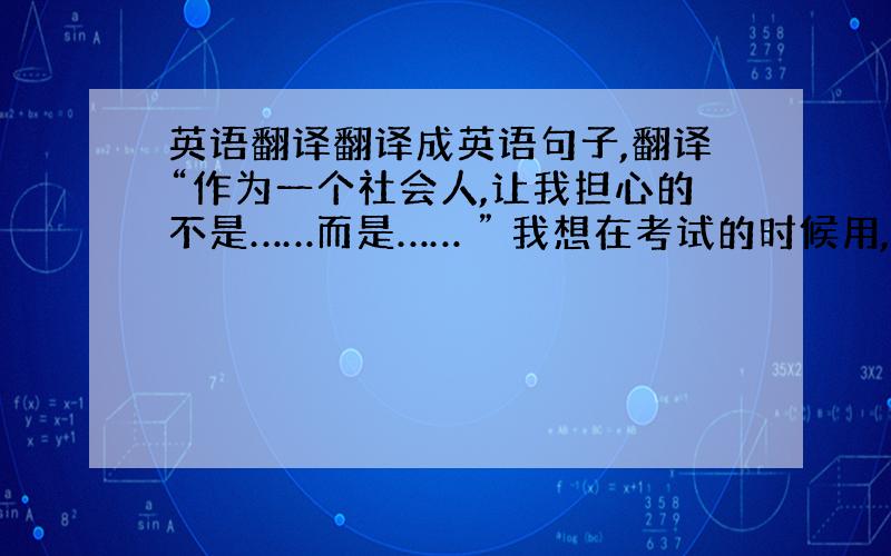 英语翻译翻译成英语句子,翻译“作为一个社会人,让我担心的不是……而是…… ” 我想在考试的时候用,怎样得分高怎样翻,我翻