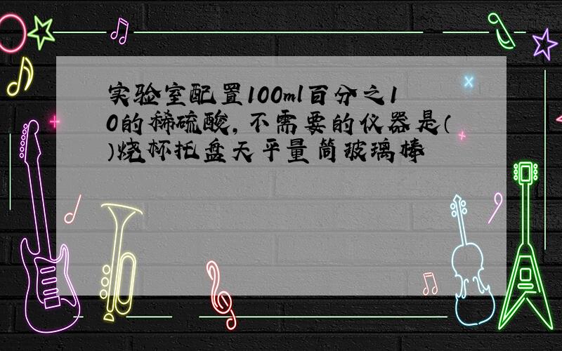 实验室配置100ml百分之10的稀硫酸,不需要的仪器是（）烧杯托盘天平量筒玻璃棒