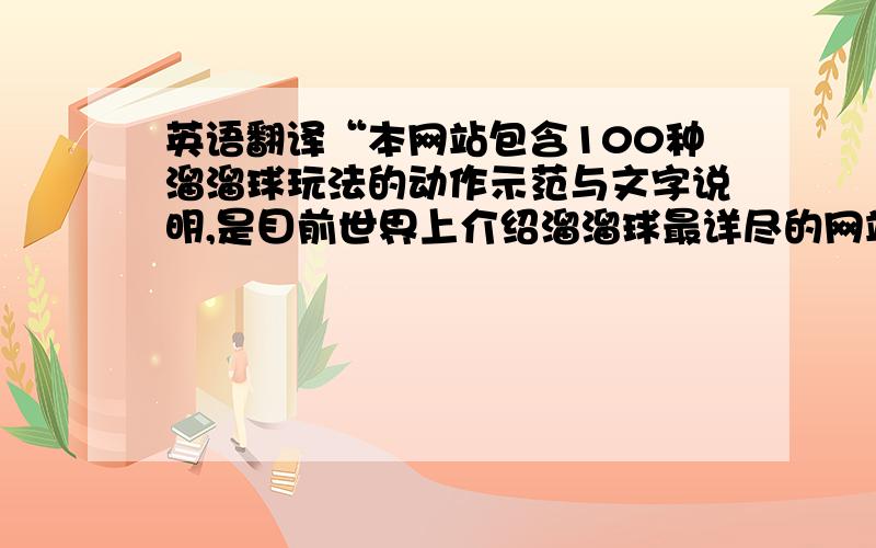 英语翻译“本网站包含100种溜溜球玩法的动作示范与文字说明,是目前世界上介绍溜溜球最详尽的网站”