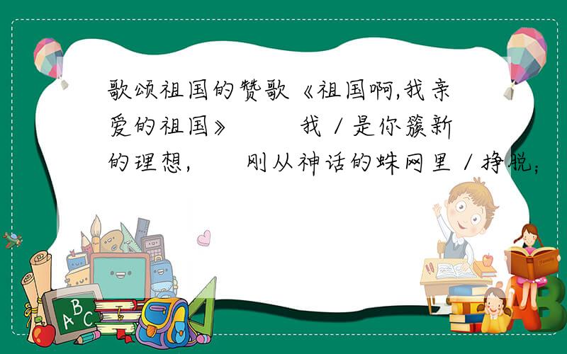 歌颂祖国的赞歌《祖国啊,我亲爱的祖国》 　　我／是你簇新的理想,　　刚从神话的蛛网里／挣脱； 　　我／是你雪被下／古莲的