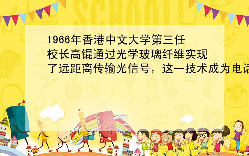 1966年香港中文大学第三任校长高锟通过光学玻璃纤维实现了远距离传输光信号，这一技术成为电话和互联网等现代通信网络运行的