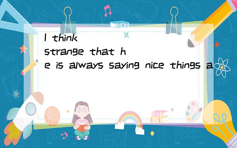 I think _____ strange that he is always saying nice things a