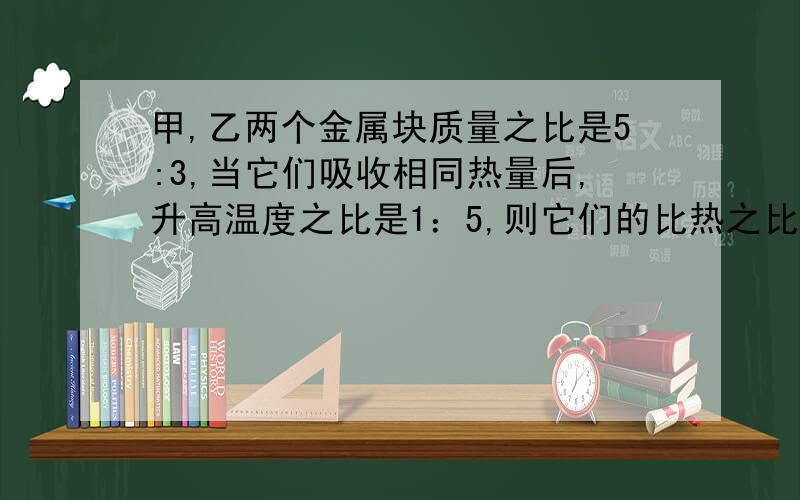 甲,乙两个金属块质量之比是5:3,当它们吸收相同热量后,升高温度之比是1：5,则它们的比热之比是?