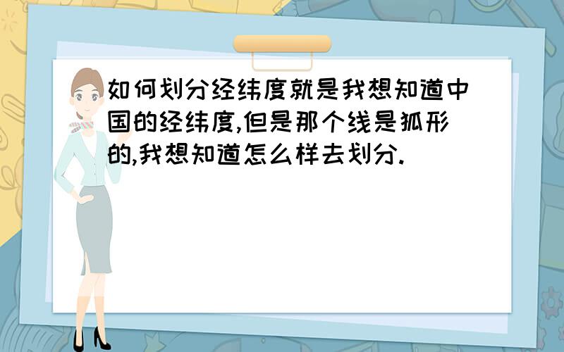 如何划分经纬度就是我想知道中国的经纬度,但是那个线是狐形的,我想知道怎么样去划分.