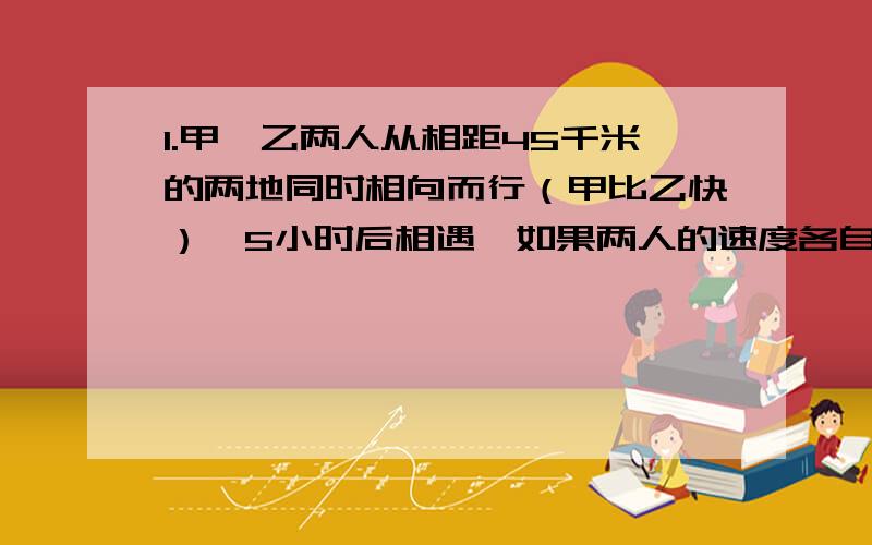 1.甲、乙两人从相距45千米的两地同时相向而行（甲比乙快）,5小时后相遇,如果两人的速度各自减少2千米/时,那么相遇地点