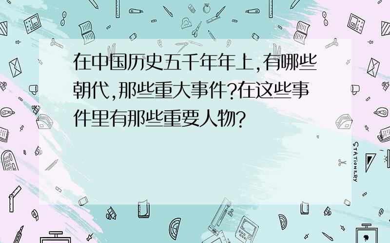 在中国历史五千年年上,有哪些朝代,那些重大事件?在这些事件里有那些重要人物?