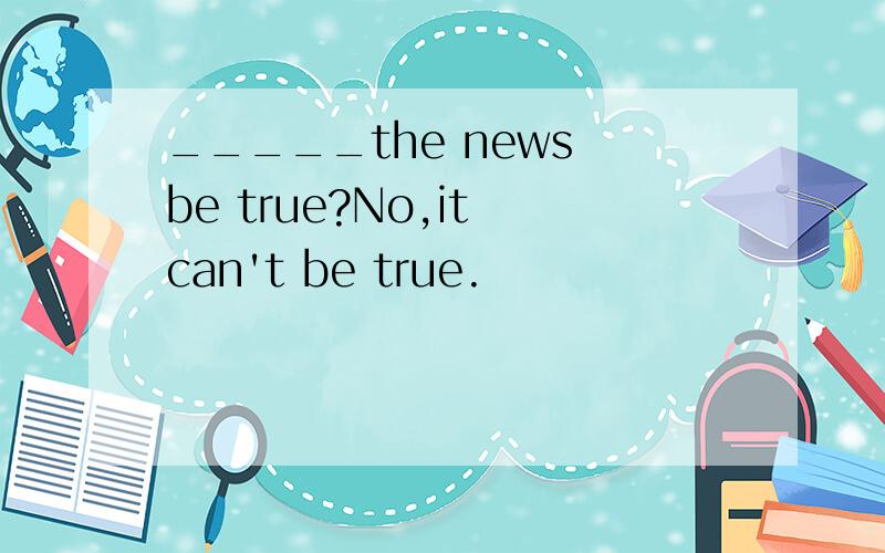 _____the news be true?No,it can't be true.