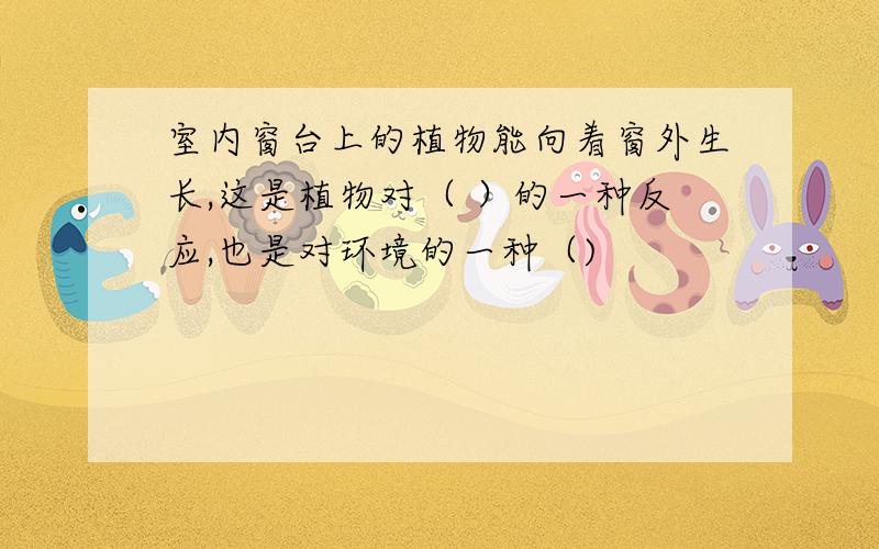 室内窗台上的植物能向着窗外生长,这是植物对（ ）的一种反应,也是对环境的一种（)