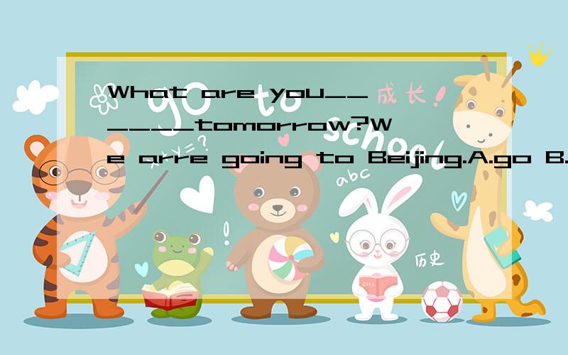 What are you______tomorrow?We arre going to Beijing.A.go B.g