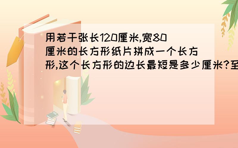 用若干张长120厘米,宽80厘米的长方形纸片拼成一个长方形,这个长方形的边长最短是多少厘米?至少需要几张这样的长方形纸片