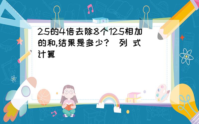 25的4倍去除8个125相加的和,结果是多少?（列 式）计算