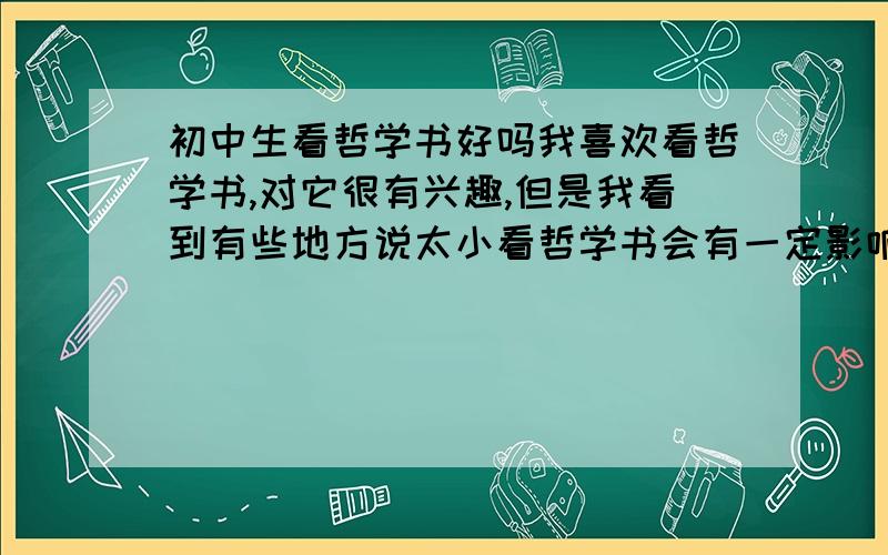 初中生看哲学书好吗我喜欢看哲学书,对它很有兴趣,但是我看到有些地方说太小看哲学书会有一定影响,因为还未完全发育,对许多事