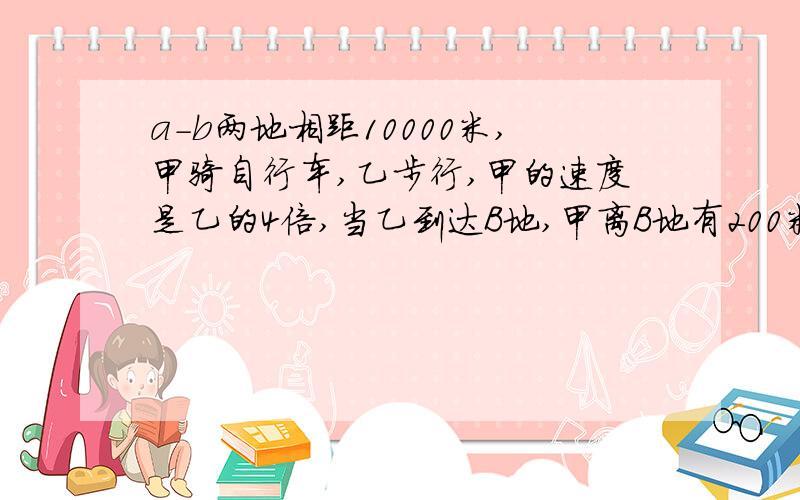 a-b两地相距10000米,甲骑自行车,乙步行,甲的速度是乙的4倍,当乙到达B地,甲离B地有200米.乙走了多少米